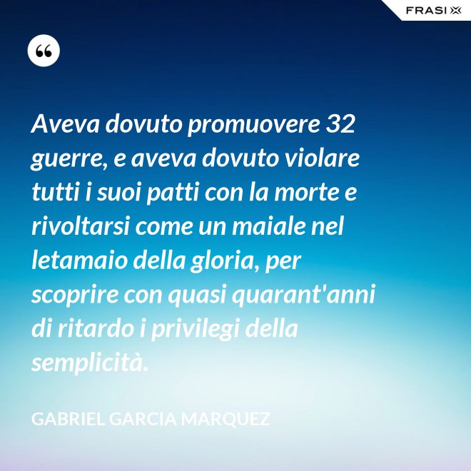 Aveva dovuto promuovere 32 guerre, e aveva dovuto violare tutti i suoi patti con la morte e rivoltarsi come un maiale nel letamaio della gloria, per scoprire con quasi quarant'anni di ritardo i privilegi della semplicità. - Gabriel Garcia Marquez