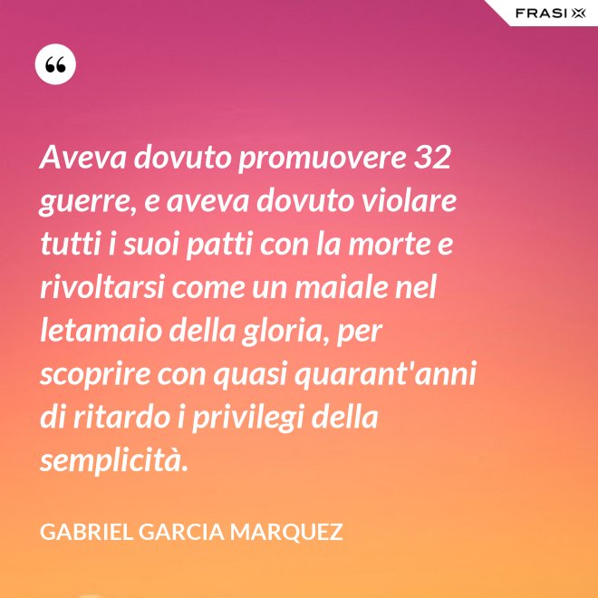 Aveva dovuto promuovere 32 guerre, e aveva dovuto violare tutti i suoi patti con la morte e rivoltarsi come un maiale nel letamaio della gloria, per scoprire con quasi quarant'anni di ritardo i privilegi della semplicità. - Gabriel Garcia Marquez