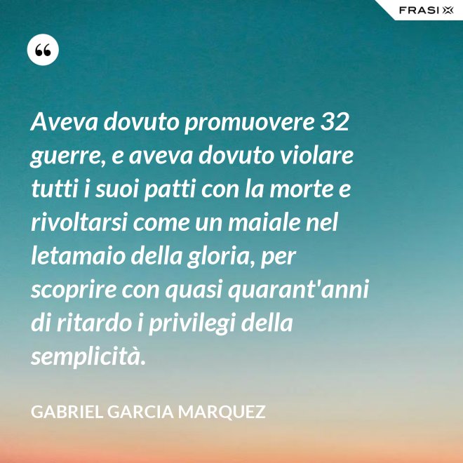 Aveva dovuto promuovere 32 guerre, e aveva dovuto violare tutti i suoi patti con la morte e rivoltarsi come un maiale nel letamaio della gloria, per scoprire con quasi quarant'anni di ritardo i privilegi della semplicità. - Gabriel Garcia Marquez