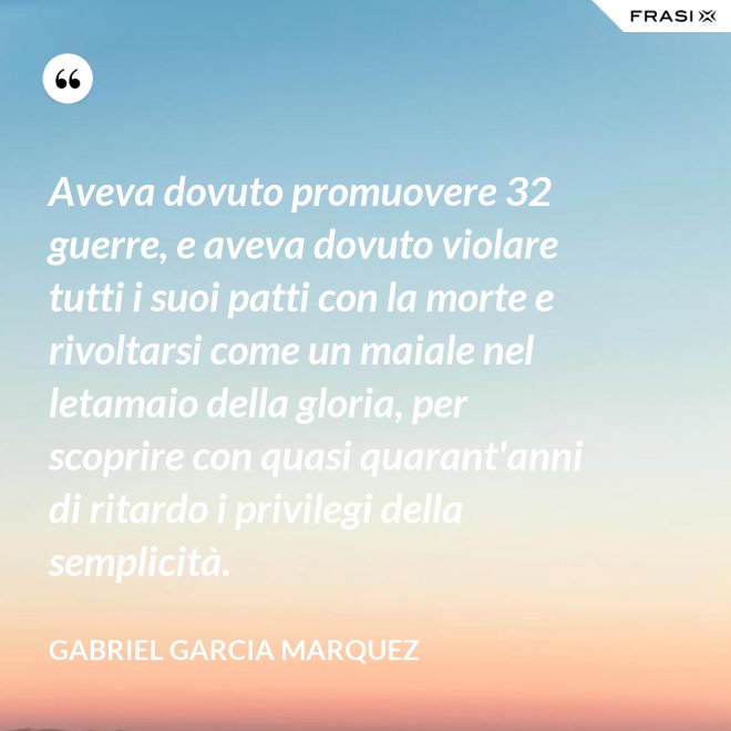 Aveva dovuto promuovere 32 guerre, e aveva dovuto violare tutti i suoi patti con la morte e rivoltarsi come un maiale nel letamaio della gloria, per scoprire con quasi quarant'anni di ritardo i privilegi della semplicità. - Gabriel Garcia Marquez