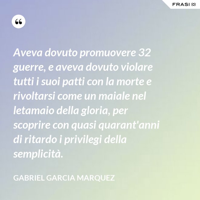 Aveva dovuto promuovere 32 guerre, e aveva dovuto violare tutti i suoi patti con la morte e rivoltarsi come un maiale nel letamaio della gloria, per scoprire con quasi quarant'anni di ritardo i privilegi della semplicità. - Gabriel Garcia Marquez