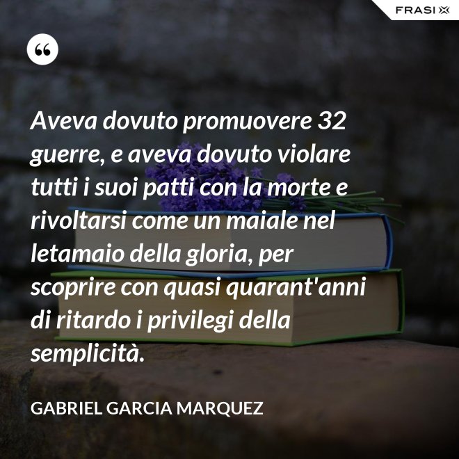 Aveva dovuto promuovere 32 guerre, e aveva dovuto violare tutti i suoi patti con la morte e rivoltarsi come un maiale nel letamaio della gloria, per scoprire con quasi quarant'anni di ritardo i privilegi della semplicità. - Gabriel Garcia Marquez