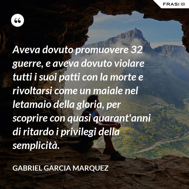 Aveva dovuto promuovere 32 guerre, e aveva dovuto violare tutti i suoi patti con la morte e rivoltarsi come un maiale nel letamaio della gloria, per scoprire con quasi quarant'anni di ritardo i privilegi della semplicità. - Gabriel Garcia Marquez