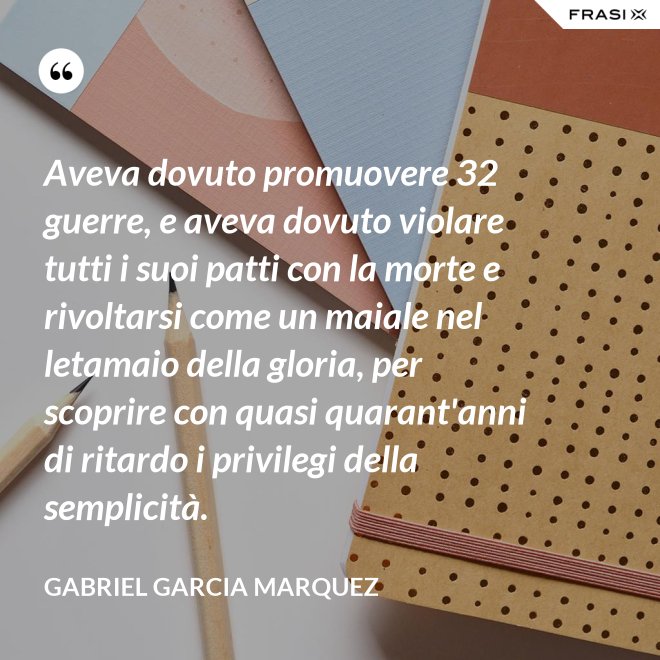 Aveva dovuto promuovere 32 guerre, e aveva dovuto violare tutti i suoi patti con la morte e rivoltarsi come un maiale nel letamaio della gloria, per scoprire con quasi quarant'anni di ritardo i privilegi della semplicità. - Gabriel Garcia Marquez