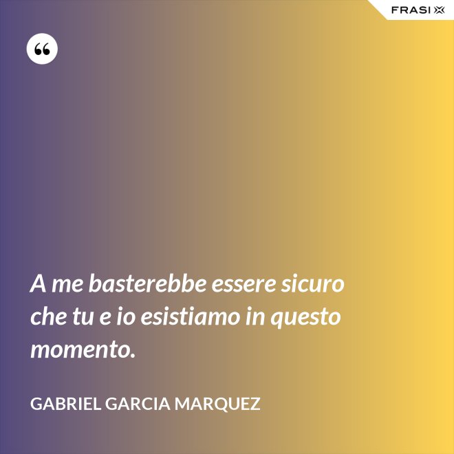 A me basterebbe essere sicuro che tu e io esistiamo in questo momento. - Gabriel Garcia Marquez