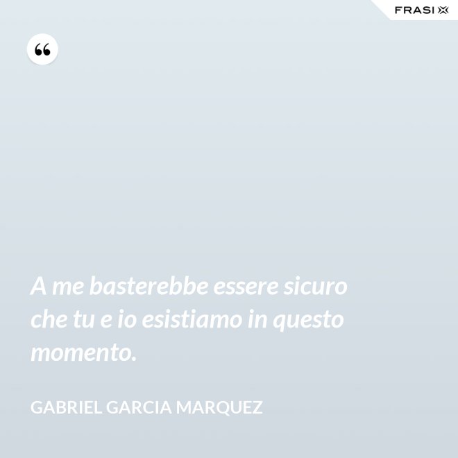 A me basterebbe essere sicuro che tu e io esistiamo in questo momento. - Gabriel Garcia Marquez