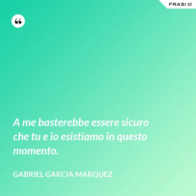 A me basterebbe essere sicuro che tu e io esistiamo in questo momento. - Gabriel Garcia Marquez