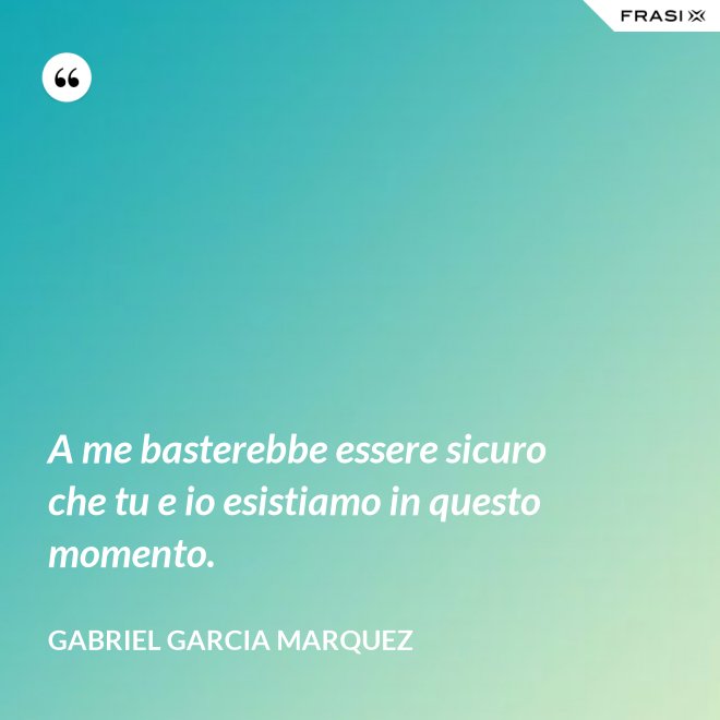 A me basterebbe essere sicuro che tu e io esistiamo in questo momento. - Gabriel Garcia Marquez