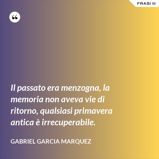 Il passato era menzogna, la memoria non aveva vie di ritorno, qualsiasi primavera antica è irrecuperabile. - Gabriel Garcia Marquez