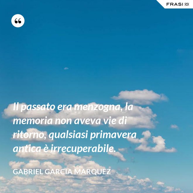 Il passato era menzogna, la memoria non aveva vie di ritorno, qualsiasi primavera antica è irrecuperabile. - Gabriel Garcia Marquez