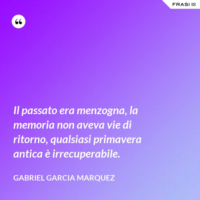 Il passato era menzogna, la memoria non aveva vie di ritorno, qualsiasi primavera antica è irrecuperabile. - Gabriel Garcia Marquez