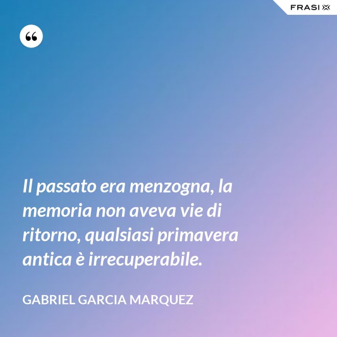 Il passato era menzogna, la memoria non aveva vie di ritorno, qualsiasi primavera antica è irrecuperabile. - Gabriel Garcia Marquez