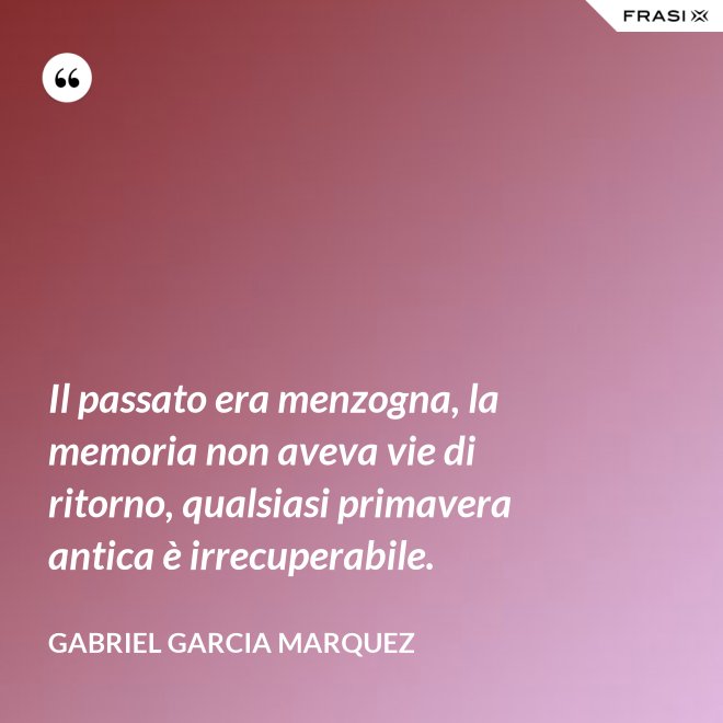 Il passato era menzogna, la memoria non aveva vie di ritorno, qualsiasi primavera antica è irrecuperabile. - Gabriel Garcia Marquez