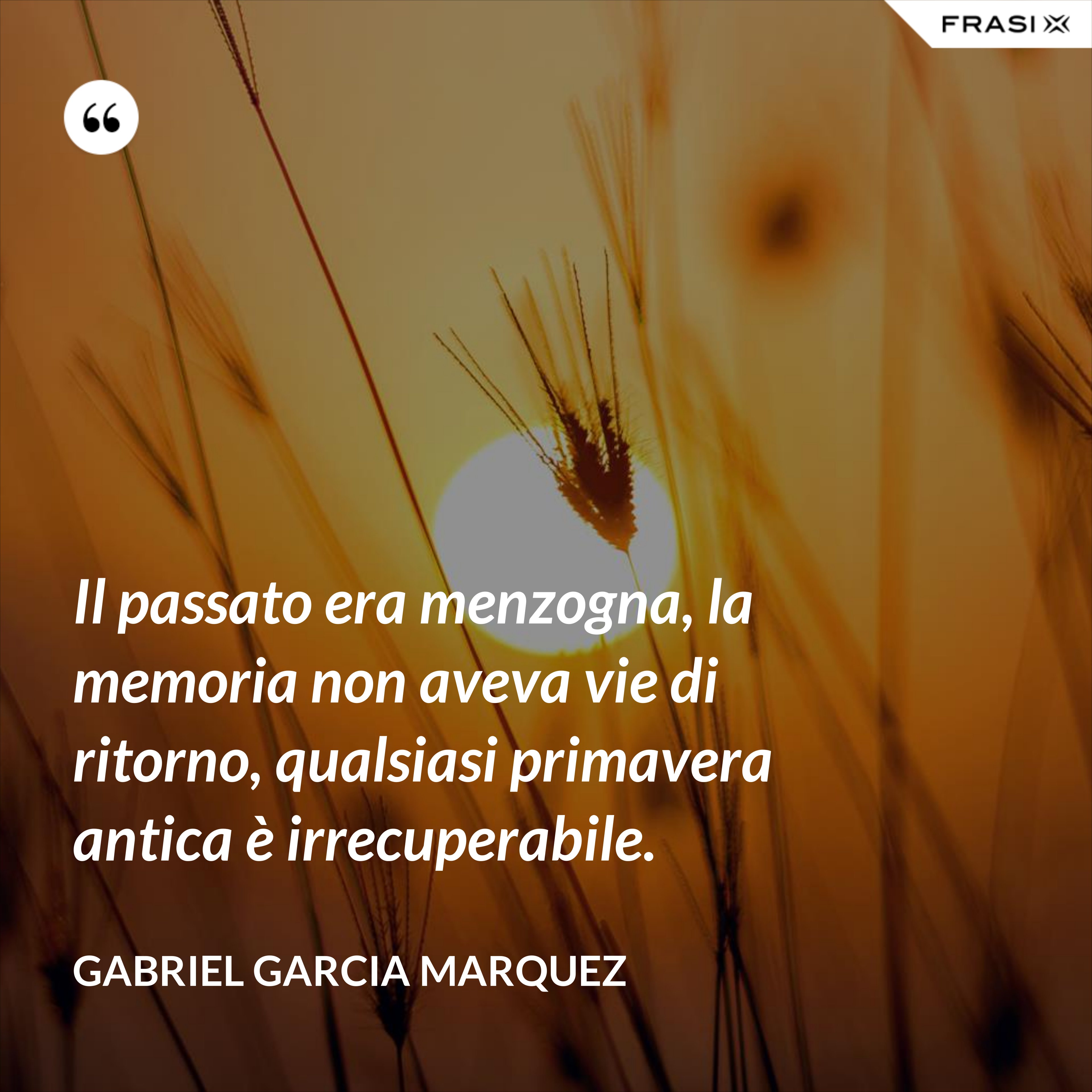 Il passato era menzogna, la memoria non aveva vie di ritorno, qualsiasi primavera antica è irrecuperabile. - Gabriel Garcia Marquez