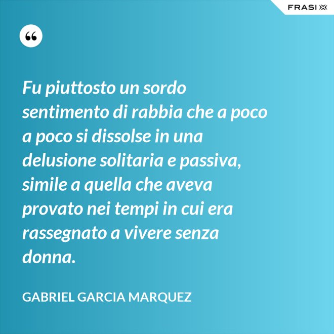 Fu piuttosto un sordo sentimento di rabbia che a poco a poco si dissolse in una delusione solitaria e passiva, simile a quella che aveva provato nei tempi in cui era rassegnato a vivere senza donna. - Gabriel Garcia Marquez