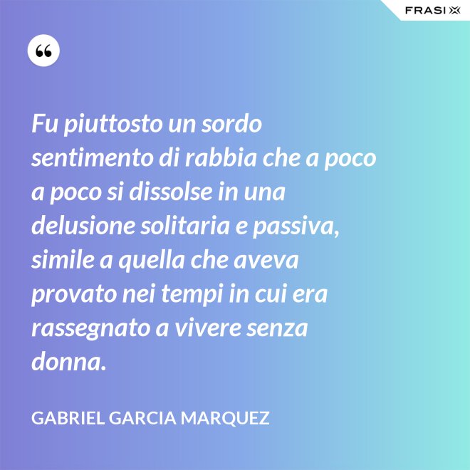 Fu piuttosto un sordo sentimento di rabbia che a poco a poco si dissolse in una delusione solitaria e passiva, simile a quella che aveva provato nei tempi in cui era rassegnato a vivere senza donna. - Gabriel Garcia Marquez