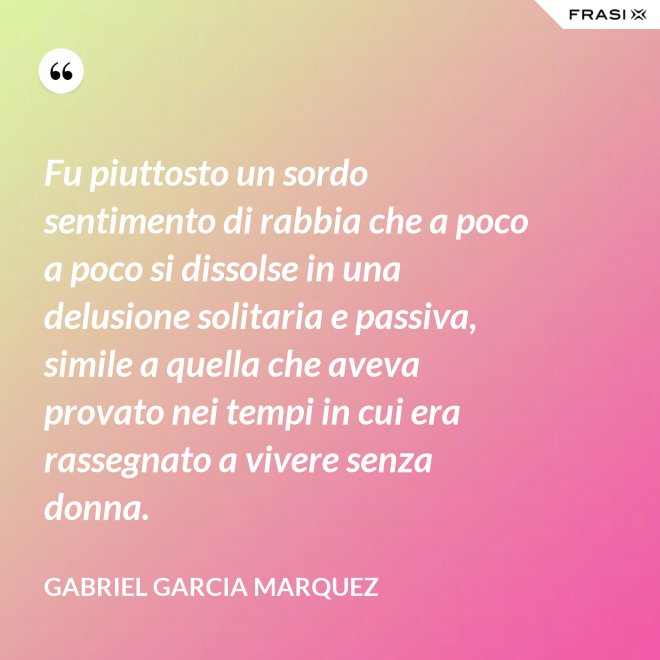 Fu piuttosto un sordo sentimento di rabbia che a poco a poco si dissolse in una delusione solitaria e passiva, simile a quella che aveva provato nei tempi in cui era rassegnato a vivere senza donna. - Gabriel Garcia Marquez