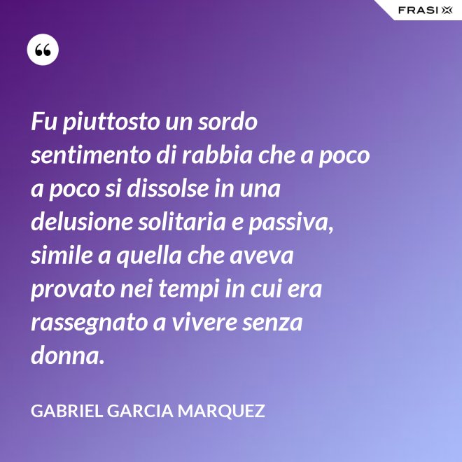 Fu piuttosto un sordo sentimento di rabbia che a poco a poco si dissolse in una delusione solitaria e passiva, simile a quella che aveva provato nei tempi in cui era rassegnato a vivere senza donna. - Gabriel Garcia Marquez