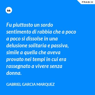 Fu piuttosto un sordo sentimento di rabbia che a poco a poco si dissolse in una delusione solitaria e passiva, simile a quella che aveva provato nei tempi in cui era rassegnato a vivere senza donna. - Gabriel Garcia Marquez