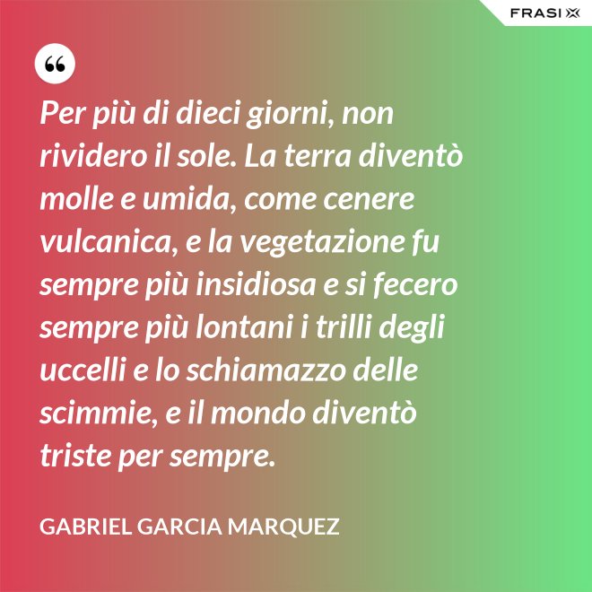 Per più di dieci giorni, non rividero il sole. La terra diventò molle e umida, come cenere vulcanica, e la vegetazione fu sempre più insidiosa e si fecero sempre più lontani i trilli degli uccelli e lo schiamazzo delle scimmie, e il mondo diventò triste per sempre. - Gabriel Garcia Marquez