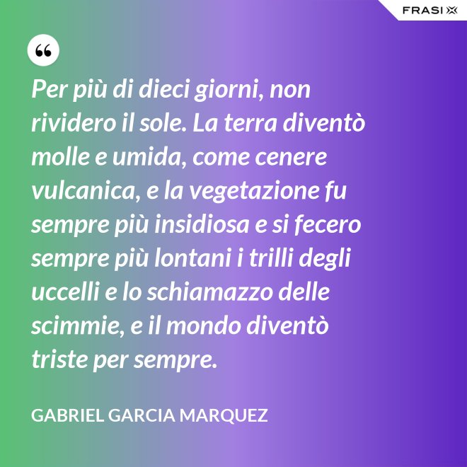 Per più di dieci giorni, non rividero il sole. La terra diventò molle e umida, come cenere vulcanica, e la vegetazione fu sempre più insidiosa e si fecero sempre più lontani i trilli degli uccelli e lo schiamazzo delle scimmie, e il mondo diventò triste per sempre. - Gabriel Garcia Marquez