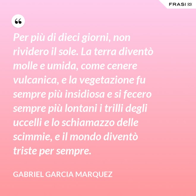 Per più di dieci giorni, non rividero il sole. La terra diventò molle e umida, come cenere vulcanica, e la vegetazione fu sempre più insidiosa e si fecero sempre più lontani i trilli degli uccelli e lo schiamazzo delle scimmie, e il mondo diventò triste per sempre. - Gabriel Garcia Marquez