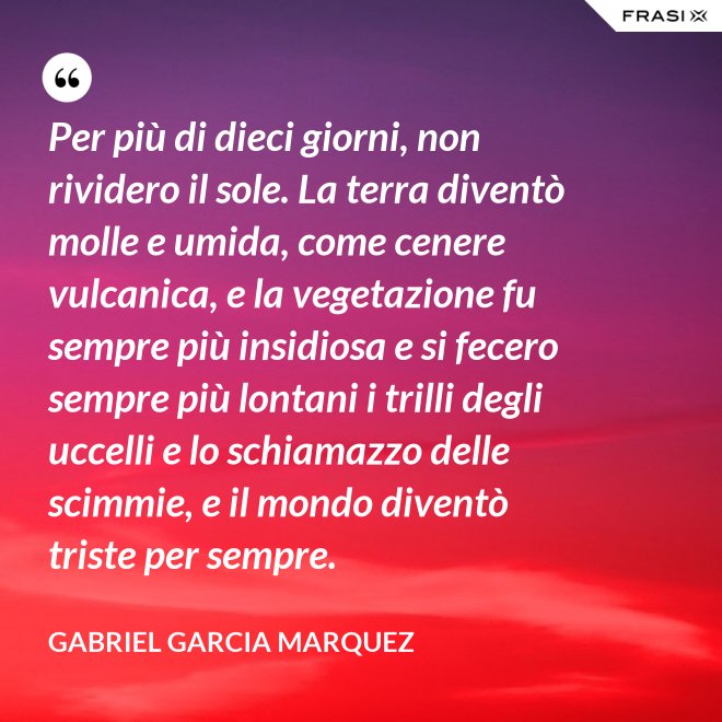 Per più di dieci giorni, non rividero il sole. La terra diventò molle e umida, come cenere vulcanica, e la vegetazione fu sempre più insidiosa e si fecero sempre più lontani i trilli degli uccelli e lo schiamazzo delle scimmie, e il mondo diventò triste per sempre. - Gabriel Garcia Marquez