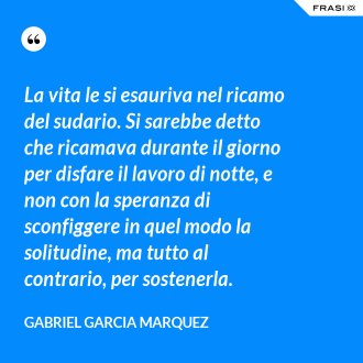La vita le si esauriva nel ricamo del sudario. Si sarebbe detto che ricamava durante il giorno per disfare il lavoro di notte, e non con la speranza di sconfiggere in quel modo la solitudine, ma tutto al contrario, per sostenerla. - Gabriel Garcia Marquez