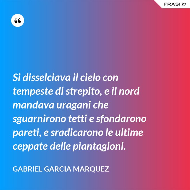 Si disselciava il cielo con tempeste di strepito, e il nord mandava uragani che sguarnirono tetti e sfondarono pareti, e sradicarono le ultime ceppate delle piantagioni. - Gabriel Garcia Marquez
