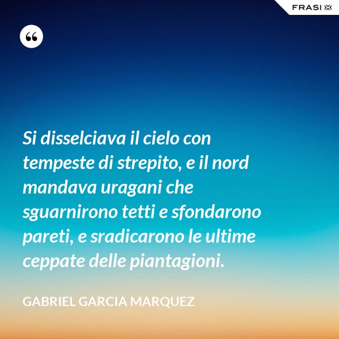 Si disselciava il cielo con tempeste di strepito, e il nord mandava uragani che sguarnirono tetti e sfondarono pareti, e sradicarono le ultime ceppate delle piantagioni. - Gabriel Garcia Marquez
