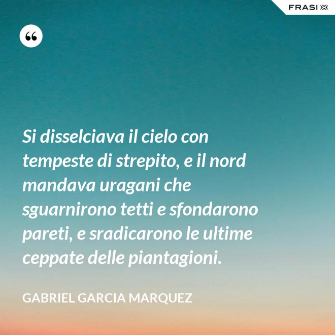 Si disselciava il cielo con tempeste di strepito, e il nord mandava uragani che sguarnirono tetti e sfondarono pareti, e sradicarono le ultime ceppate delle piantagioni. - Gabriel Garcia Marquez