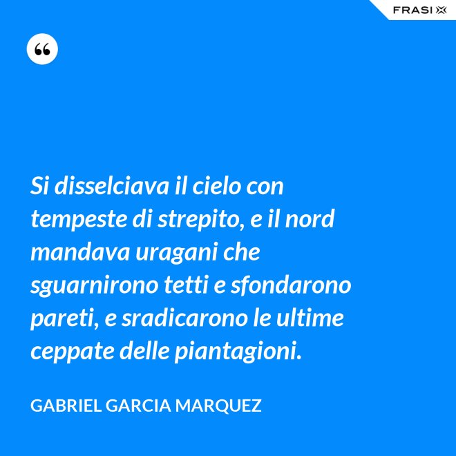 Si disselciava il cielo con tempeste di strepito, e il nord mandava uragani che sguarnirono tetti e sfondarono pareti, e sradicarono le ultime ceppate delle piantagioni. - Gabriel Garcia Marquez