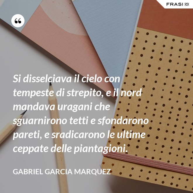 Si disselciava il cielo con tempeste di strepito, e il nord mandava uragani che sguarnirono tetti e sfondarono pareti, e sradicarono le ultime ceppate delle piantagioni. - Gabriel Garcia Marquez