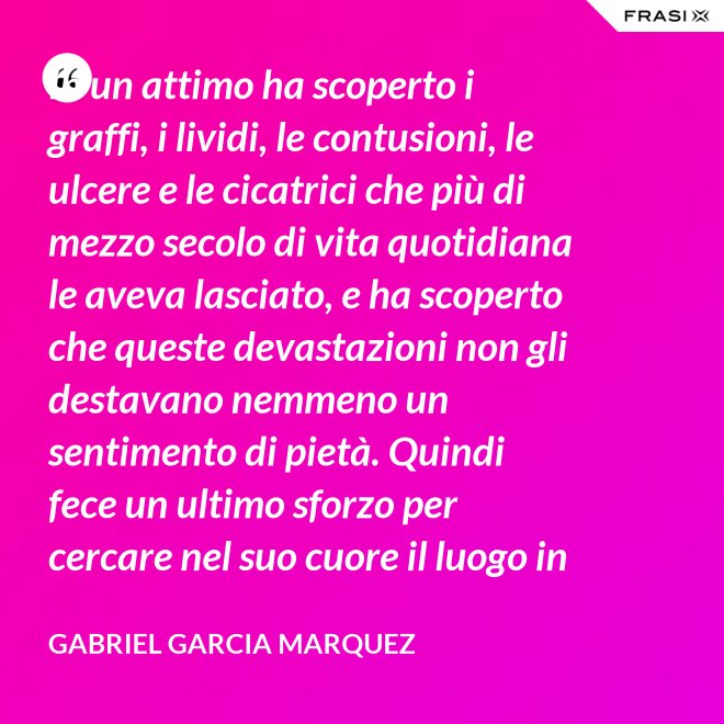 In un attimo ha scoperto i graffi, i lividi, le contusioni, le ulcere e le cicatrici che più di mezzo secolo di vita quotidiana le aveva lasciato, e ha scoperto che queste devastazioni non gli destavano nemmeno un sentimento di pietà. Quindi fece un ultimo sforzo per cercare nel suo cuore il luogo in cui i suoi affetti erano marciti, e non riuscì a trovarlo. - Gabriel Garcia Marquez