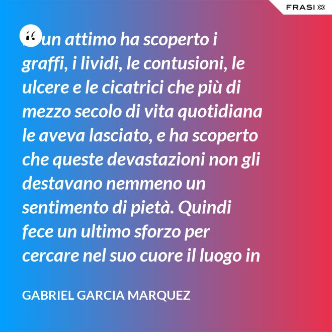 In un attimo ha scoperto i graffi, i lividi, le contusioni, le ulcere e le cicatrici che più di mezzo secolo di vita quotidiana le aveva lasciato, e ha scoperto che queste devastazioni non gli destavano nemmeno un sentimento di pietà. Quindi fece un ultimo sforzo per cercare nel suo cuore il luogo in cui i suoi affetti erano marciti, e non riuscì a trovarlo. - Gabriel Garcia Marquez