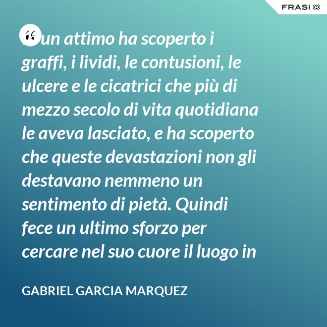 In un attimo ha scoperto i graffi, i lividi, le contusioni, le ulcere e le cicatrici che più di mezzo secolo di vita quotidiana le aveva lasciato, e ha scoperto che queste devastazioni non gli destavano nemmeno un sentimento di pietà. Quindi fece un ultimo sforzo per cercare nel suo cuore il luogo in cui i suoi affetti erano marciti, e non riuscì a trovarlo. - Gabriel Garcia Marquez
