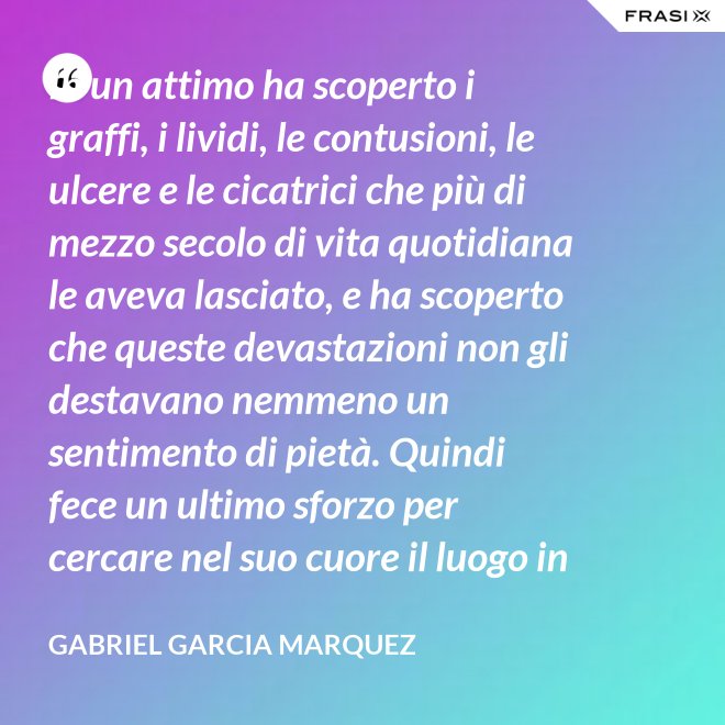 In un attimo ha scoperto i graffi, i lividi, le contusioni, le ulcere e le cicatrici che più di mezzo secolo di vita quotidiana le aveva lasciato, e ha scoperto che queste devastazioni non gli destavano nemmeno un sentimento di pietà. Quindi fece un ultimo sforzo per cercare nel suo cuore il luogo in cui i suoi affetti erano marciti, e non riuscì a trovarlo. - Gabriel Garcia Marquez