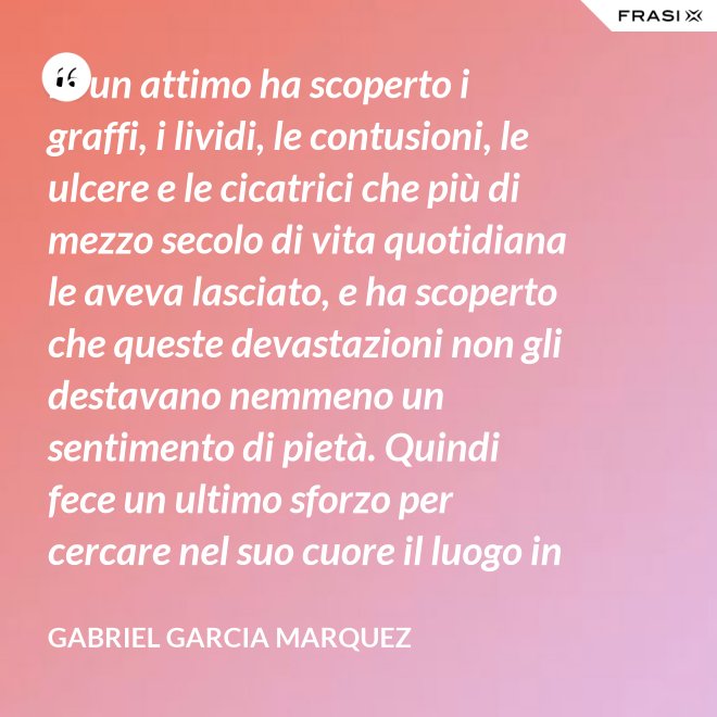 In un attimo ha scoperto i graffi, i lividi, le contusioni, le ulcere e le cicatrici che più di mezzo secolo di vita quotidiana le aveva lasciato, e ha scoperto che queste devastazioni non gli destavano nemmeno un sentimento di pietà. Quindi fece un ultimo sforzo per cercare nel suo cuore il luogo in cui i suoi affetti erano marciti, e non riuscì a trovarlo. - Gabriel Garcia Marquez
