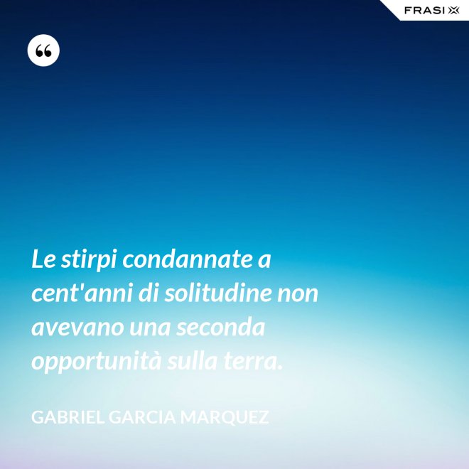 Le stirpi condannate a cent'anni di solitudine non avevano una seconda opportunità sulla terra. - Gabriel Garcia Marquez