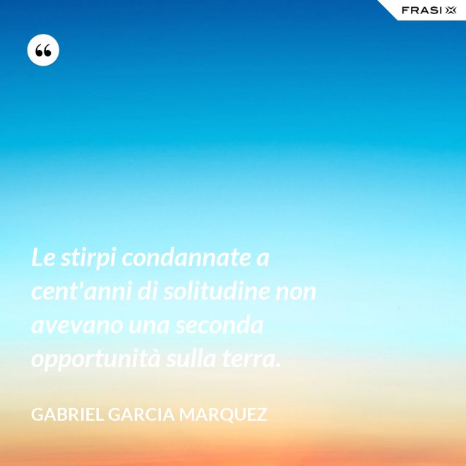 Le stirpi condannate a cent'anni di solitudine non avevano una seconda opportunità sulla terra. - Gabriel Garcia Marquez