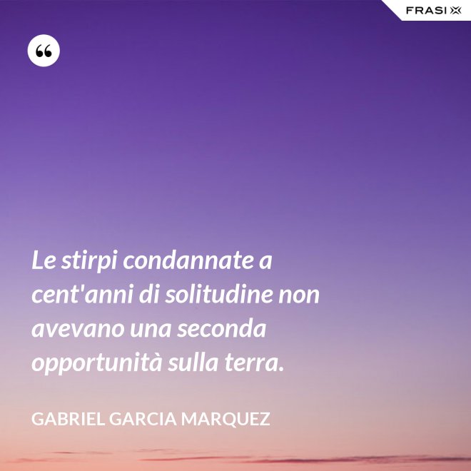 Le stirpi condannate a cent'anni di solitudine non avevano una seconda opportunità sulla terra. - Gabriel Garcia Marquez