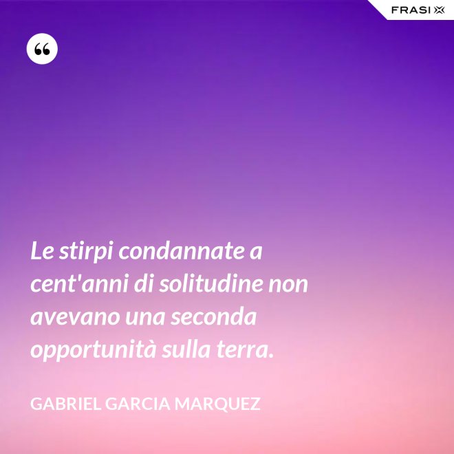 Le stirpi condannate a cent'anni di solitudine non avevano una seconda opportunità sulla terra. - Gabriel Garcia Marquez