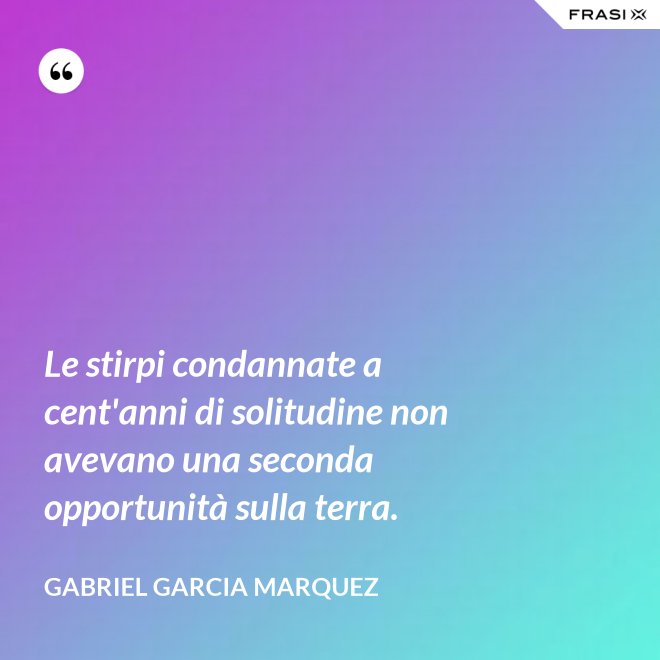 Le stirpi condannate a cent'anni di solitudine non avevano una seconda opportunità sulla terra. - Gabriel Garcia Marquez