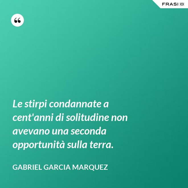 Le stirpi condannate a cent'anni di solitudine non avevano una seconda opportunità sulla terra. - Gabriel Garcia Marquez