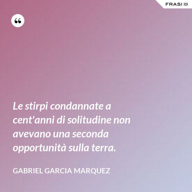 Le stirpi condannate a cent'anni di solitudine non avevano una seconda opportunità sulla terra. - Gabriel Garcia Marquez