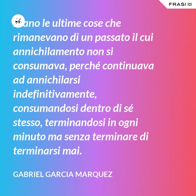 Erano le ultime cose che rimanevano di un passato il cui annichilamento non si consumava, perché continuava ad annichilarsi indefinitivamente, consumandosi dentro di sé stesso, terminandosi in ogni minuto ma senza terminare di terminarsi mai. - Gabriel Garcia Marquez