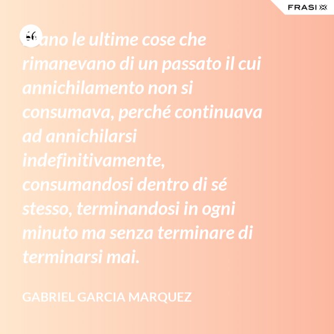 Erano le ultime cose che rimanevano di un passato il cui annichilamento non si consumava, perché continuava ad annichilarsi indefinitivamente, consumandosi dentro di sé stesso, terminandosi in ogni minuto ma senza terminare di terminarsi mai. - Gabriel Garcia Marquez