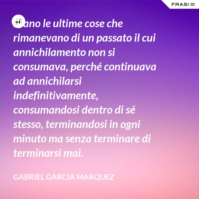 Erano le ultime cose che rimanevano di un passato il cui annichilamento non si consumava, perché continuava ad annichilarsi indefinitivamente, consumandosi dentro di sé stesso, terminandosi in ogni minuto ma senza terminare di terminarsi mai. - Gabriel Garcia Marquez