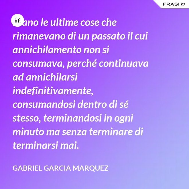 Erano le ultime cose che rimanevano di un passato il cui annichilamento non si consumava, perché continuava ad annichilarsi indefinitivamente, consumandosi dentro di sé stesso, terminandosi in ogni minuto ma senza terminare di terminarsi mai. - Gabriel Garcia Marquez