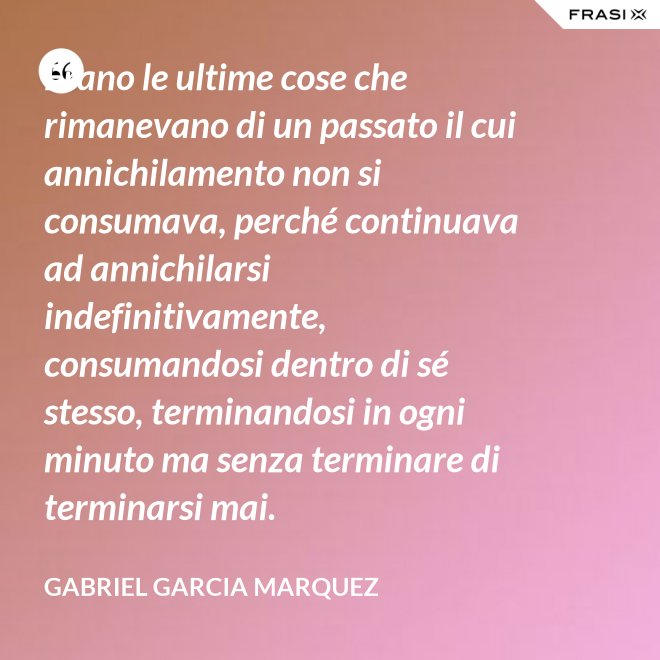 Erano le ultime cose che rimanevano di un passato il cui annichilamento non si consumava, perché continuava ad annichilarsi indefinitivamente, consumandosi dentro di sé stesso, terminandosi in ogni minuto ma senza terminare di terminarsi mai. - Gabriel Garcia Marquez